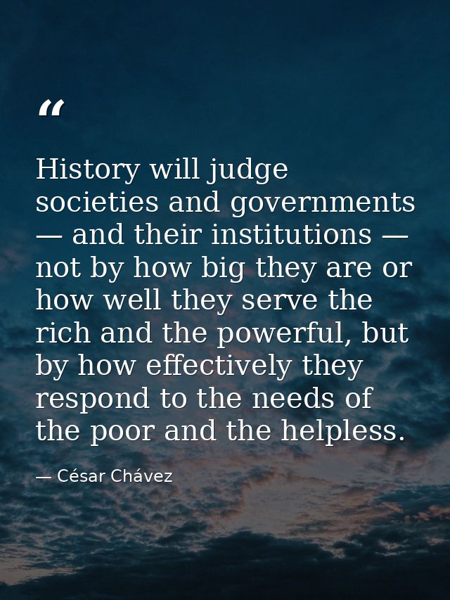 History will judge societies and governments — and their institutions — not by how big they are or how well they serve t — César Chávez
