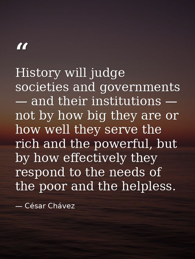 History will judge societies and governments — and their institutions — not by how big they are or how well they serve t — César Chávez