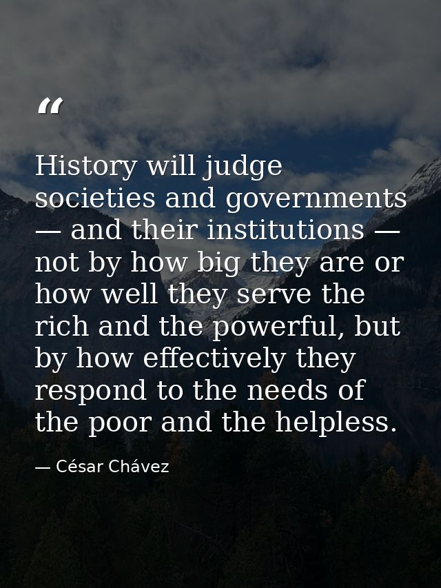 History will judge societies and governments — and their institutions — not by how big they are or how well they serve t — César Chávez