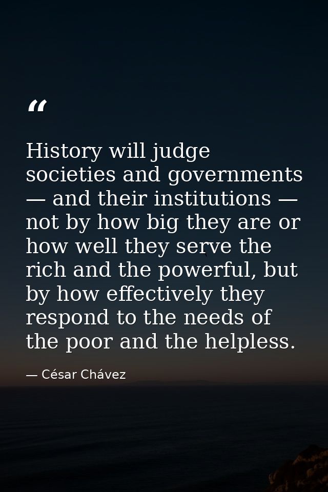 History will judge societies and governments — and their institutions — not by how big they are or how well they serve t — César Chávez