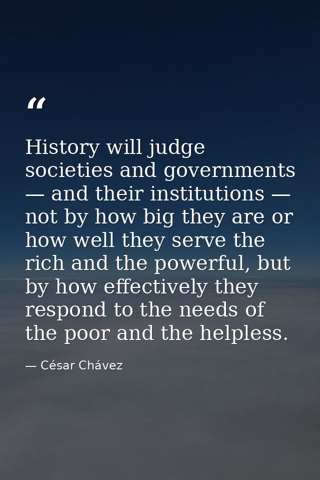 History will judge societies and governments — and their institutions — not by how big they are or how well they serve t — César Chávez