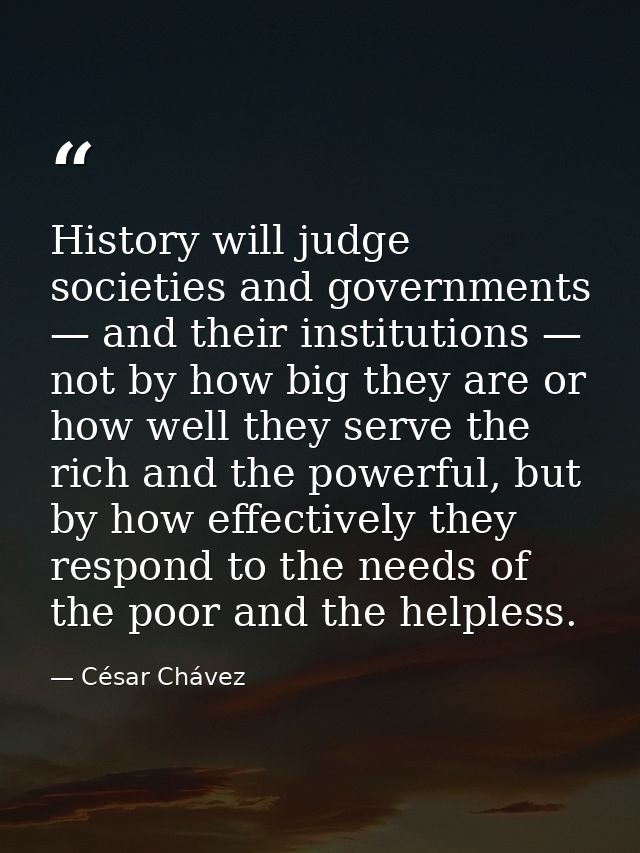 History will judge societies and governments — and their institutions — not by how big they are or how well they serve t — César Chávez