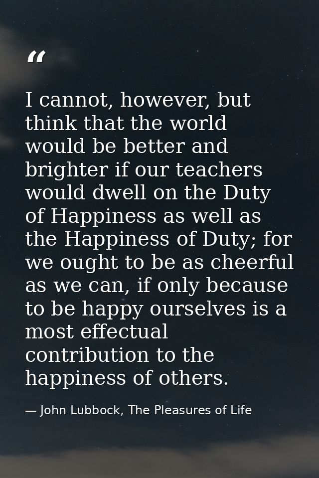 I cannot, however, but think that the world would be better and brighter if our teachers would dwell on the Duty of Happ — John Lubbock, The Pleasures of Life