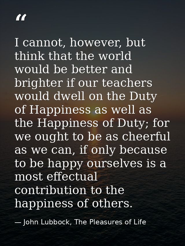 I cannot, however, but think that the world would be better and brighter if our teachers would dwell on the Duty of Happ — John Lubbock, The Pleasures of Life