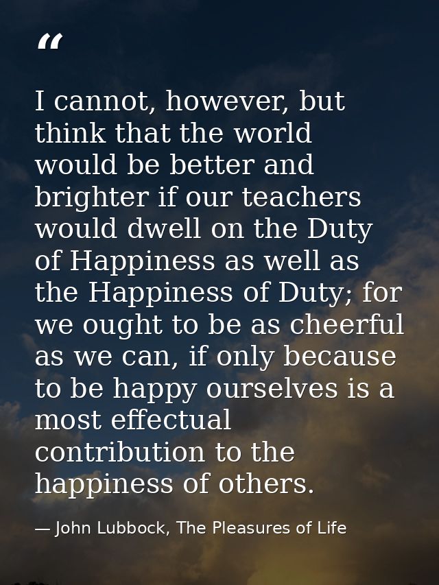 I cannot, however, but think that the world would be better and brighter if our teachers would dwell on the Duty of Happ — John Lubbock, The Pleasures of Life