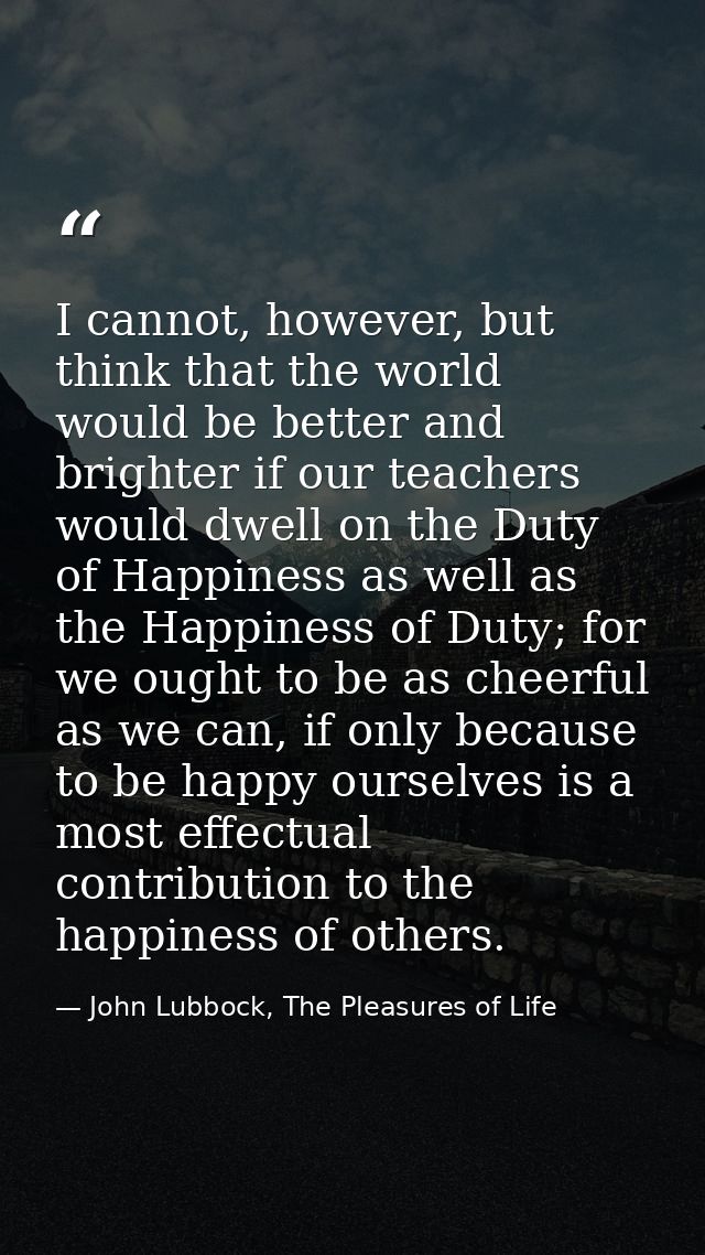 I cannot, however, but think that the world would be better and brighter if our teachers would dwell on the Duty of Happ — John Lubbock, The Pleasures of Life