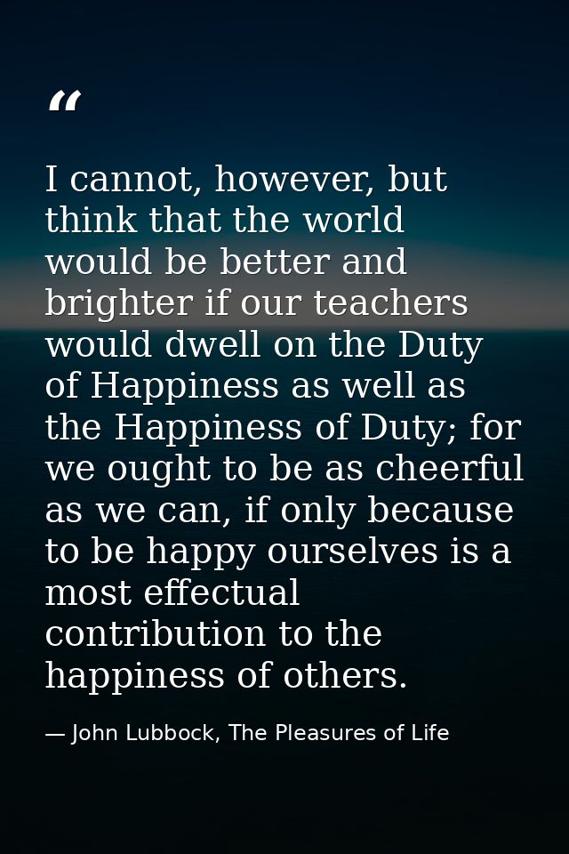 I cannot, however, but think that the world would be better and brighter if our teachers would dwell on the Duty of Happ — John Lubbock, The Pleasures of Life