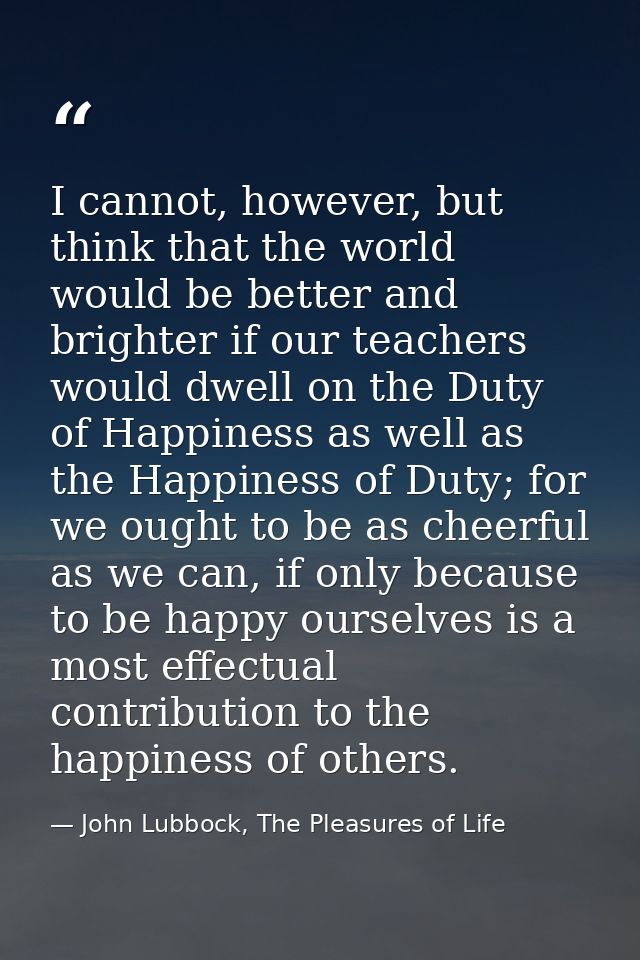 I cannot, however, but think that the world would be better and brighter if our teachers would dwell on the Duty of Happ — John Lubbock, The Pleasures of Life