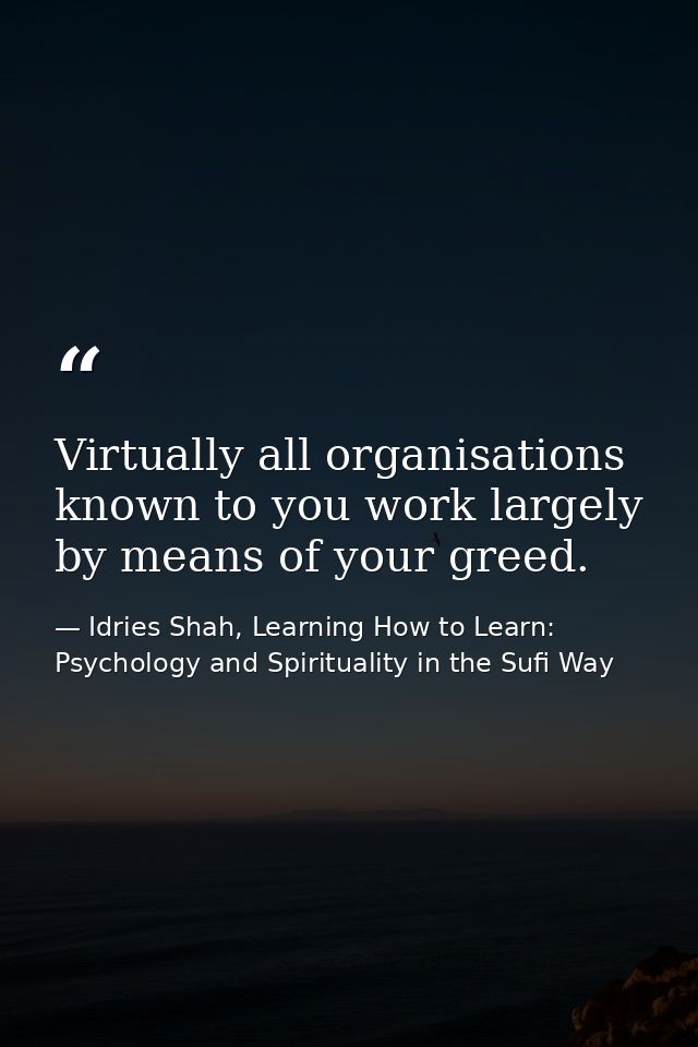 Virtually all organisations known to you work largely by means of your greed. — Idries Shah, Learning How to Learn: Psychology and Spirituality in the Sufi Way