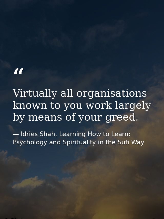 Virtually all organisations known to you work largely by means of your greed. — Idries Shah, Learning How to Learn: Psychology and Spirituality in the Sufi Way