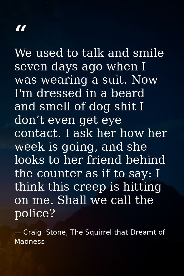 We used to talk and smile seven days ago when I was wearing a suit. Now I'm dressed in a beard and smell of dog shit I d — Craig  Stone, The Squirrel that Dreamt of Madness