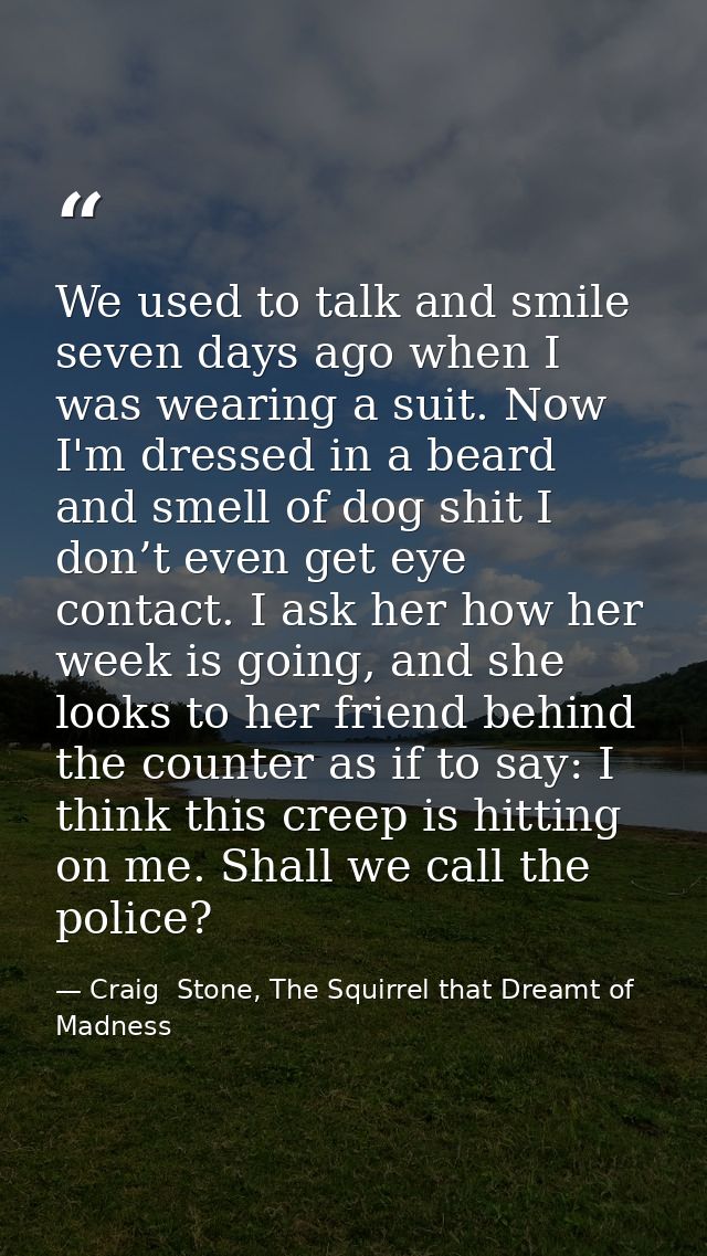 We used to talk and smile seven days ago when I was wearing a suit. Now I'm dressed in a beard and smell of dog shit I d — Craig  Stone, The Squirrel that Dreamt of Madness