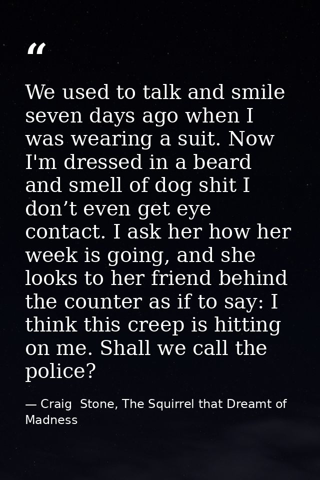 We used to talk and smile seven days ago when I was wearing a suit. Now I'm dressed in a beard and smell of dog shit I d — Craig  Stone, The Squirrel that Dreamt of Madness