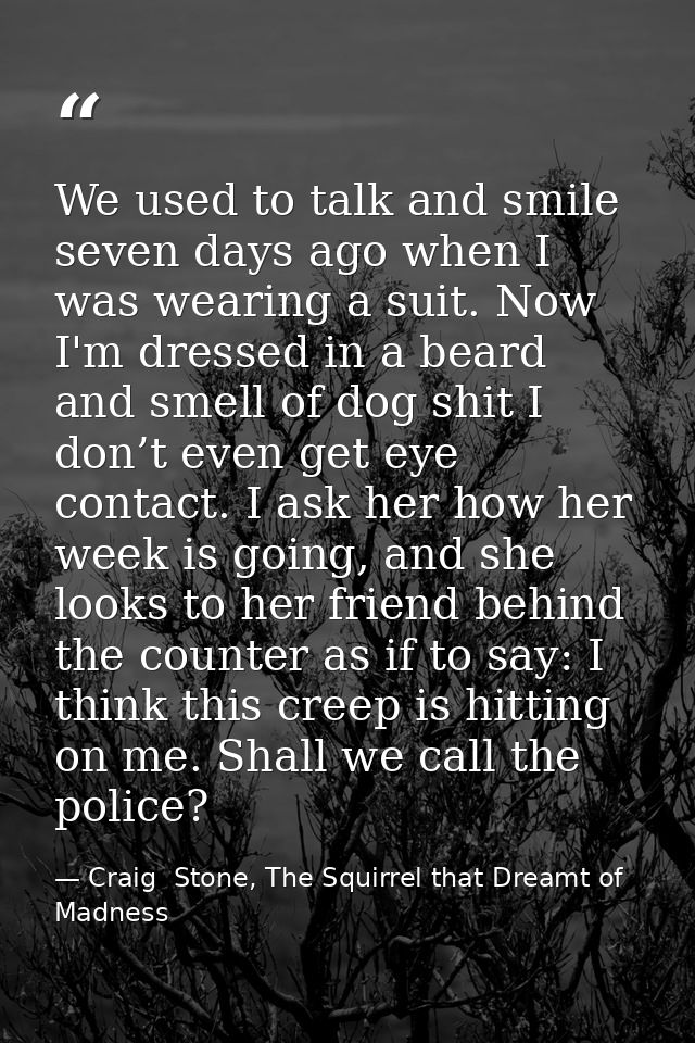 We used to talk and smile seven days ago when I was wearing a suit. Now I'm dressed in a beard and smell of dog shit I d — Craig  Stone, The Squirrel that Dreamt of Madness