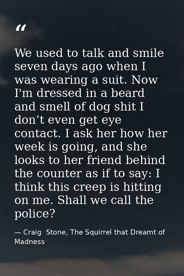 We used to talk and smile seven days ago when I was wearing a suit. Now I'm dressed in a beard and smell of dog shit I d — Craig  Stone, The Squirrel that Dreamt of Madness