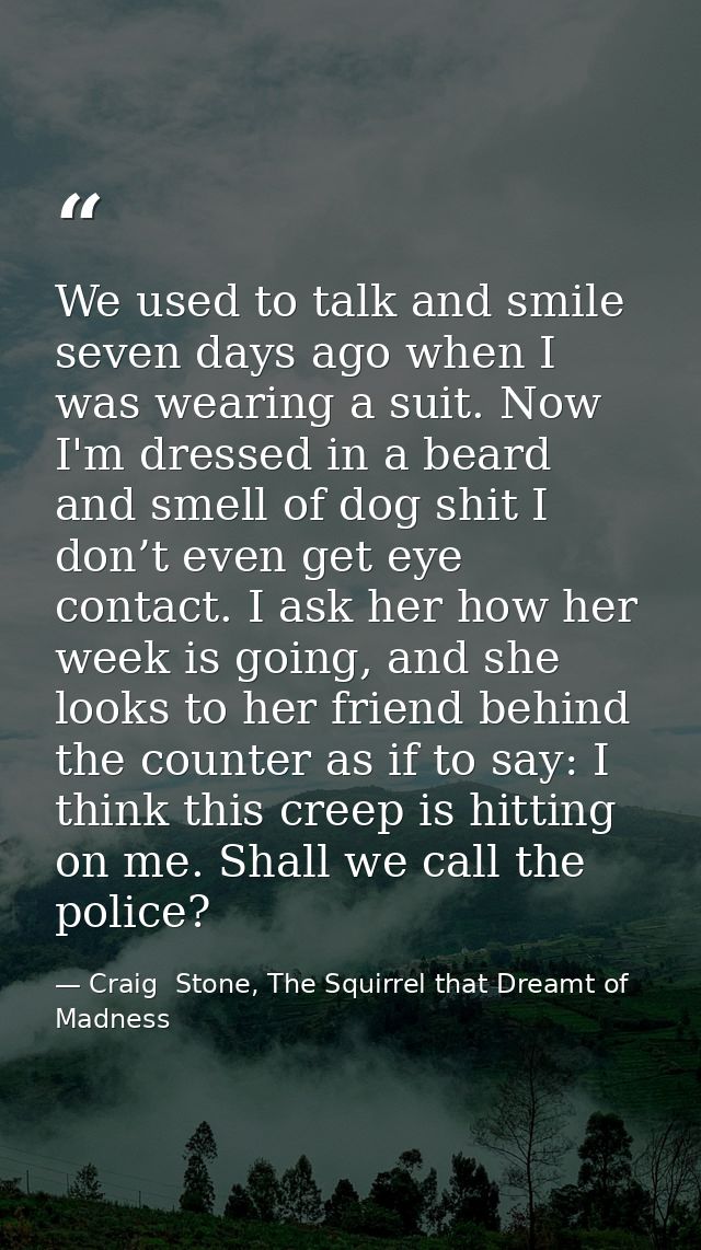 We used to talk and smile seven days ago when I was wearing a suit. Now I'm dressed in a beard and smell of dog shit I d — Craig  Stone, The Squirrel that Dreamt of Madness