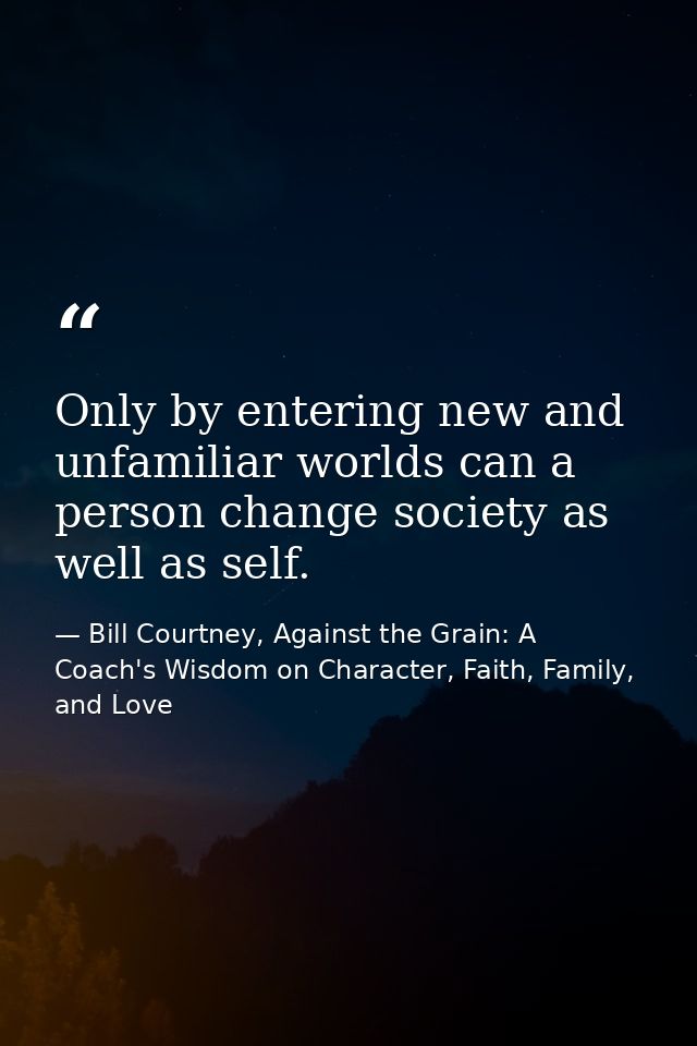 Only by entering new and unfamiliar worlds can a person change society as well as self. — Bill Courtney, Against the Grain: A Coach's Wisdom on Character, Faith, Family, and Love