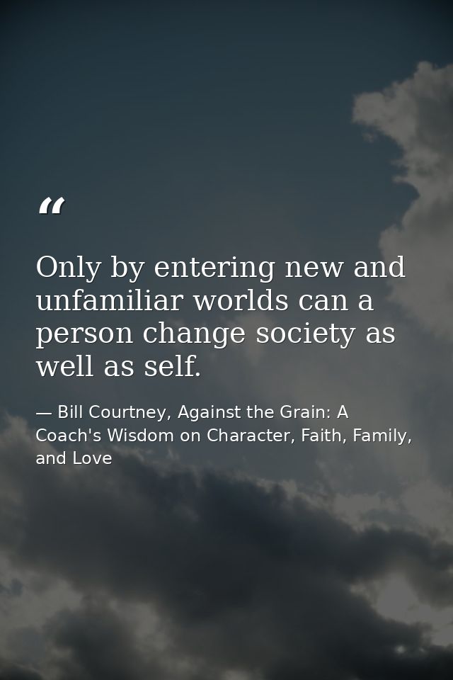 Only by entering new and unfamiliar worlds can a person change society as well as self. — Bill Courtney, Against the Grain: A Coach's Wisdom on Character, Faith, Family, and Love