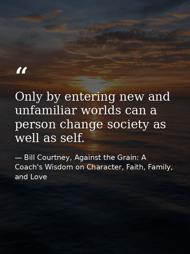 Only by entering new and unfamiliar worlds can a person change society as well as self. — Bill Courtney, Against the Grain: A Coach's Wisdom on Character, Faith, Family, and Love