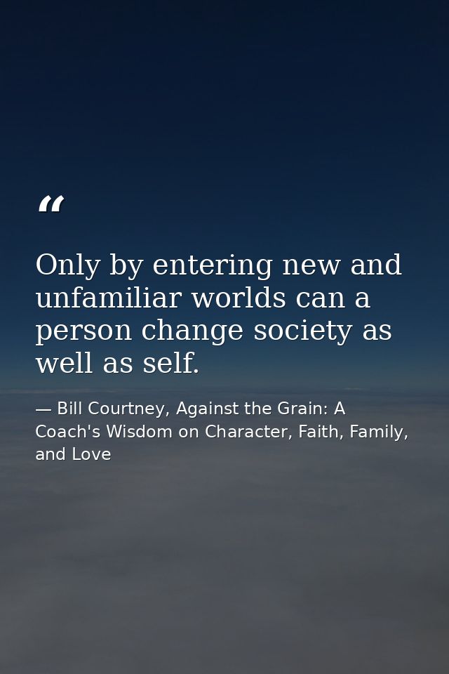 Only by entering new and unfamiliar worlds can a person change society as well as self. — Bill Courtney, Against the Grain: A Coach's Wisdom on Character, Faith, Family, and Love