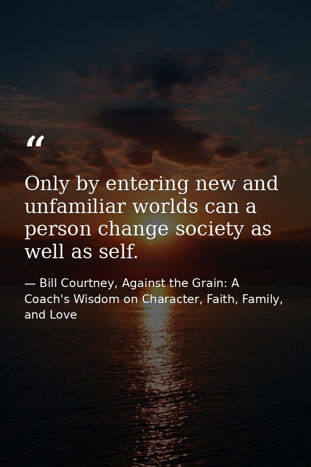 Only by entering new and unfamiliar worlds can a person change society as well as self. — Bill Courtney, Against the Grain: A Coach's Wisdom on Character, Faith, Family, and Love