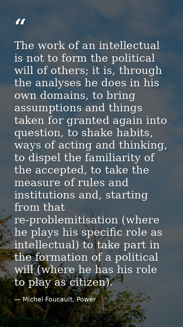 The work of an intellectual is not to form the political will of others; it is, through the analyses he does in his own  — Michel Foucault, Power