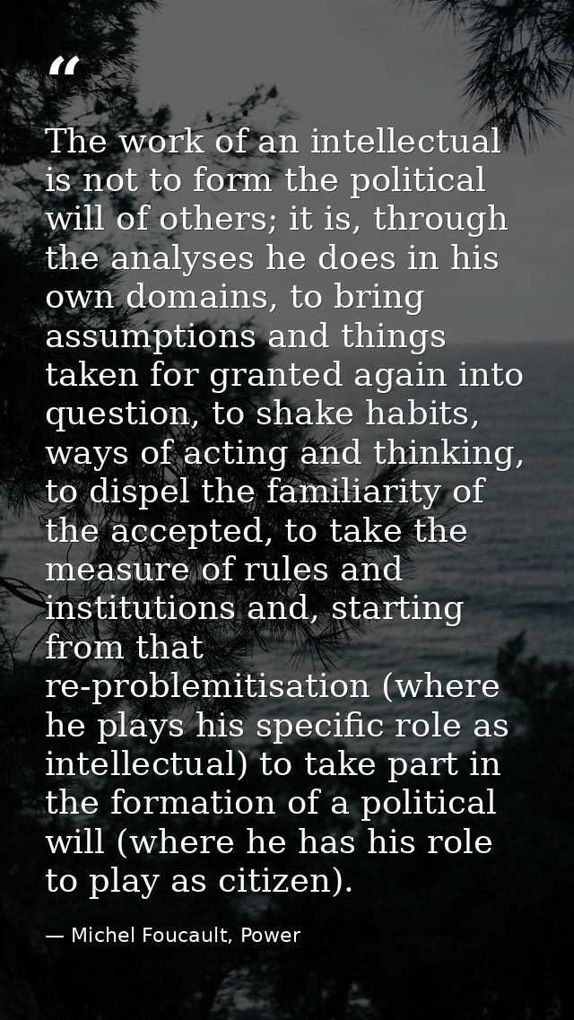 The work of an intellectual is not to form the political will of others; it is, through the analyses he does in his own  — Michel Foucault, Power