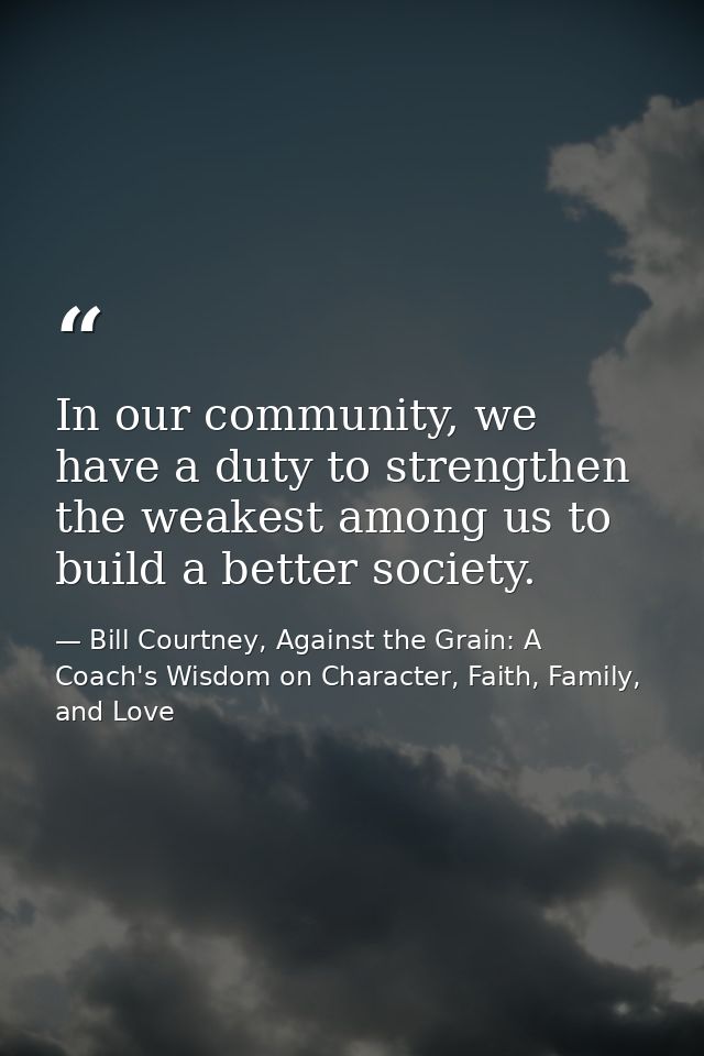 In our community, we have a duty to strengthen the weakest among us to build a better society. — Bill Courtney, Against the Grain: A Coach's Wisdom on Character, Faith, Family, and Love
