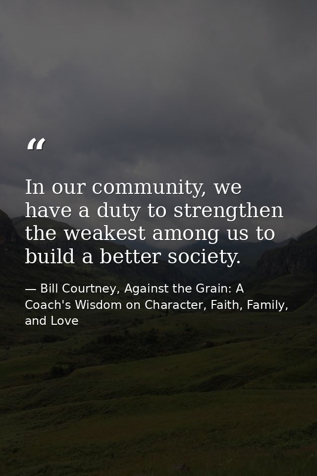 In our community, we have a duty to strengthen the weakest among us to build a better society. — Bill Courtney, Against the Grain: A Coach's Wisdom on Character, Faith, Family, and Love