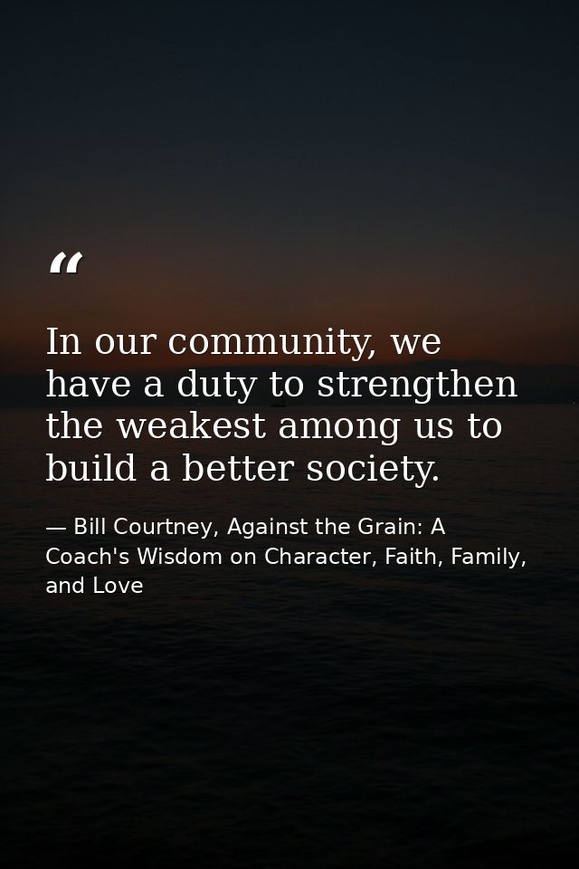 In our community, we have a duty to strengthen the weakest among us to build a better society. — Bill Courtney, Against the Grain: A Coach's Wisdom on Character, Faith, Family, and Love