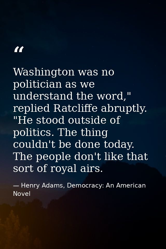 Washington was no politician as we understand the word," replied Ratcliffe abruptly. "He stood outside of politics. The  — Henry Adams, Democracy: An American Novel