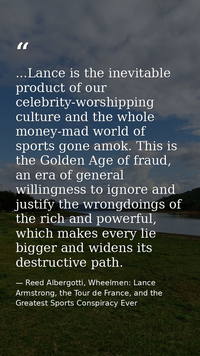 ...Lance is the inevitable product of our celebrity-worshipping culture and the whole money-mad world of sports gone amo — Reed Albergotti, Wheelmen: Lance Armstrong, the Tour de France, and the Greatest Sports Conspiracy Ever