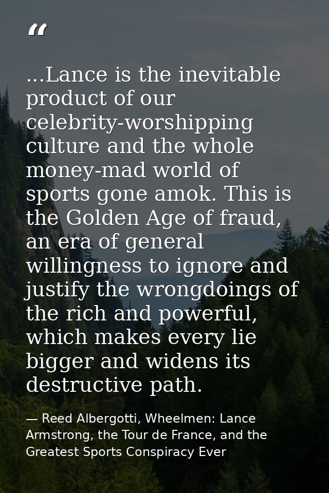 ...Lance is the inevitable product of our celebrity-worshipping culture and the whole money-mad world of sports gone amo — Reed Albergotti, Wheelmen: Lance Armstrong, the Tour de France, and the Greatest Sports Conspiracy Ever