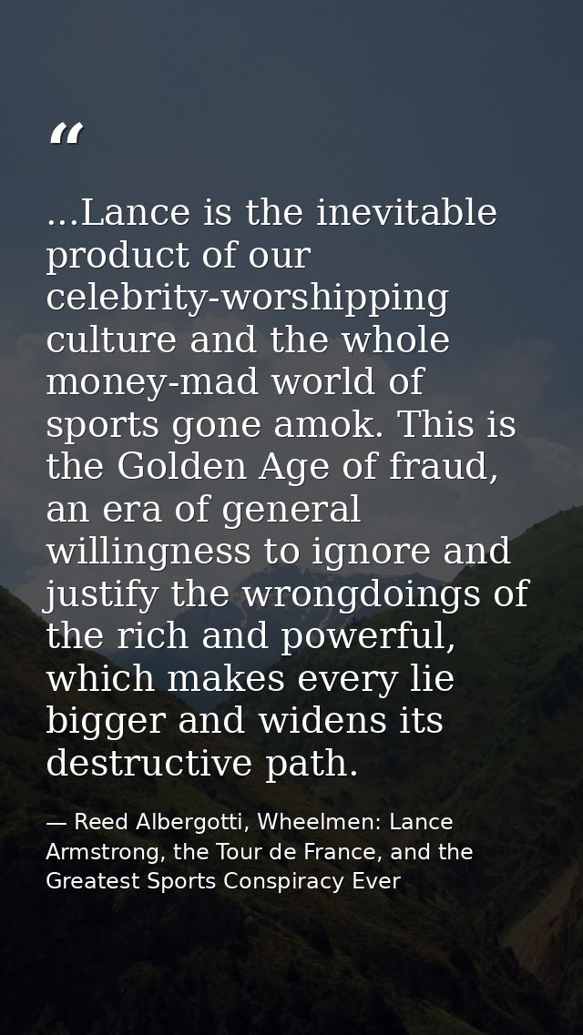 ...Lance is the inevitable product of our celebrity-worshipping culture and the whole money-mad world of sports gone amo — Reed Albergotti, Wheelmen: Lance Armstrong, the Tour de France, and the Greatest Sports Conspiracy Ever