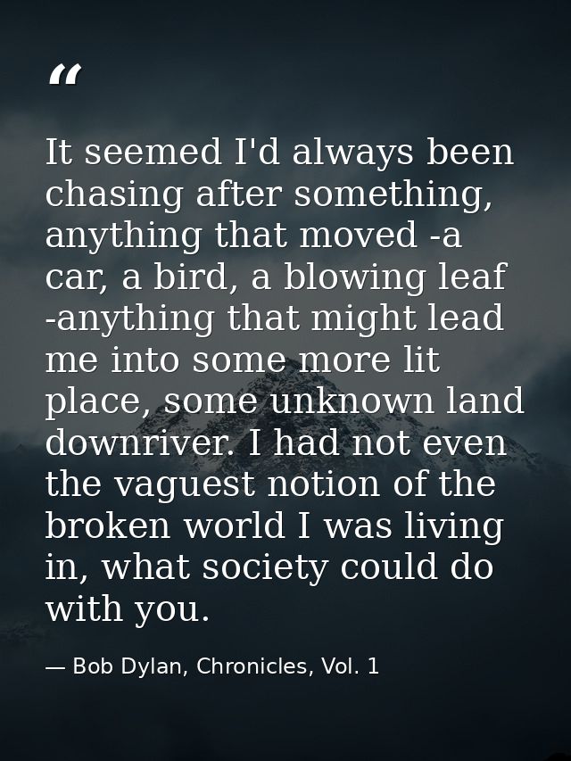 It seemed I'd always been chasing after something, anything that moved -a car, a bird, a blowing leaf -anything that mig — Bob Dylan, Chronicles, Vol. 1