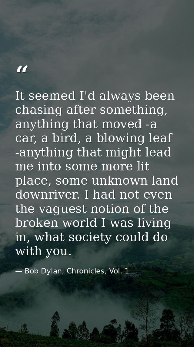 It seemed I'd always been chasing after something, anything that moved -a car, a bird, a blowing leaf -anything that mig — Bob Dylan, Chronicles, Vol. 1