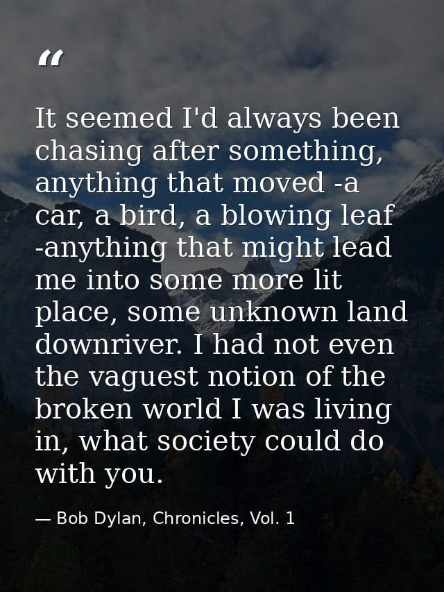 It seemed I'd always been chasing after something, anything that moved -a car, a bird, a blowing leaf -anything that mig — Bob Dylan, Chronicles, Vol. 1