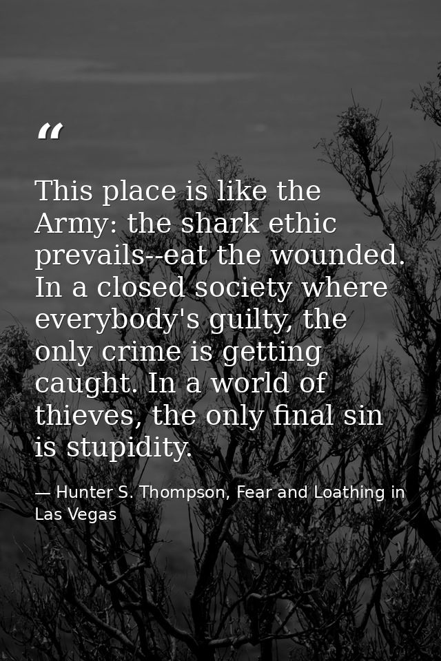 This place is like the Army: the shark ethic prevails--eat the wounded. In a closed society where everybody's guilty, th — Hunter S. Thompson, Fear and Loathing in Las Vegas