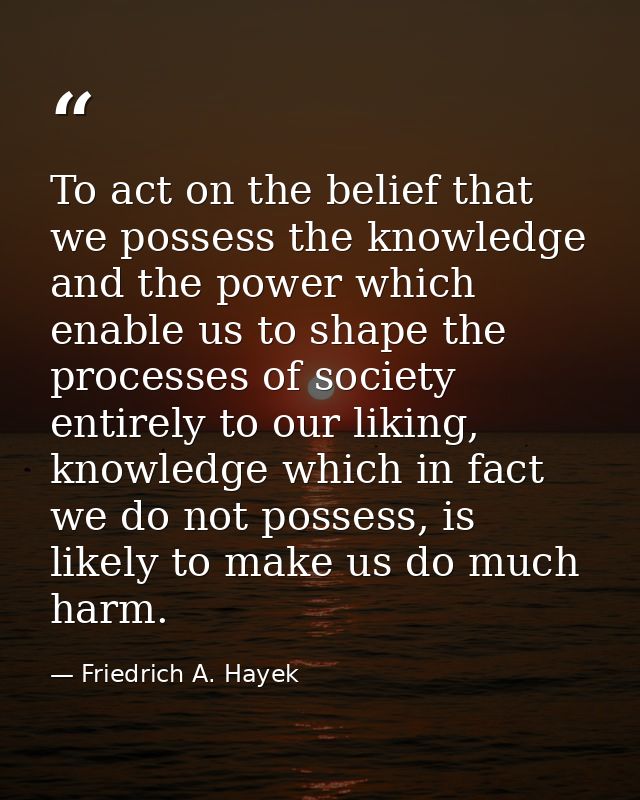 To act on the belief that we possess the knowledge and the power which enable us to shape the processes of society entir — Friedrich A. Hayek