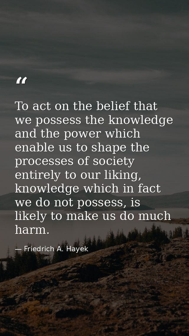 To act on the belief that we possess the knowledge and the power which enable us to shape the processes of society entir — Friedrich A. Hayek