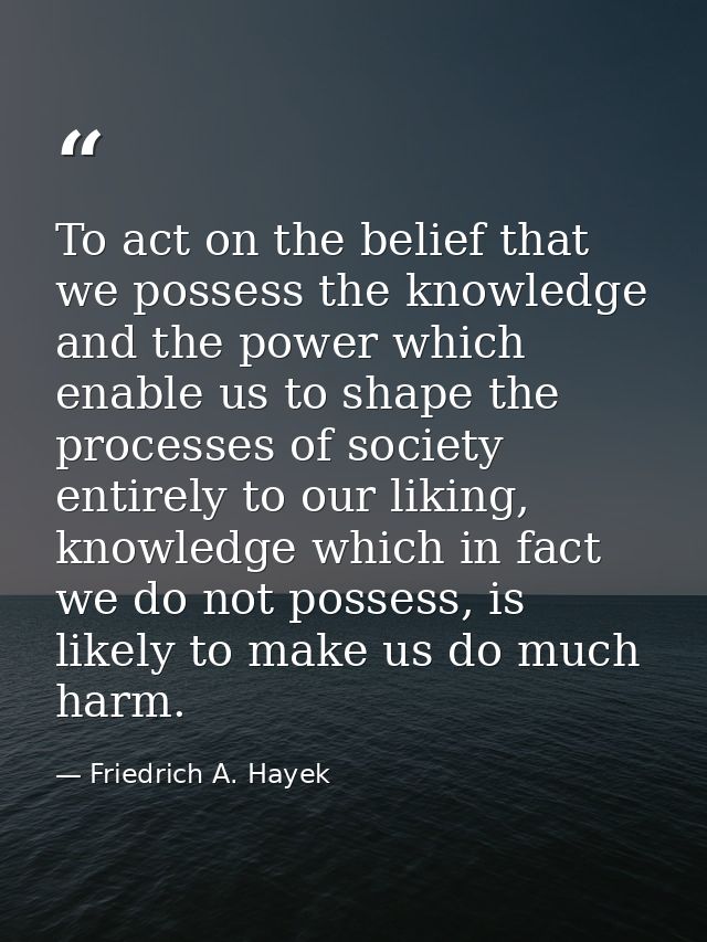 To act on the belief that we possess the knowledge and the power which enable us to shape the processes of society entir — Friedrich A. Hayek