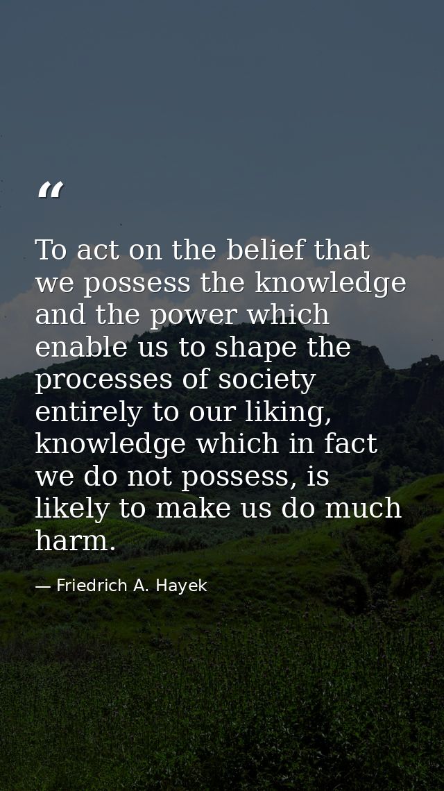 To act on the belief that we possess the knowledge and the power which enable us to shape the processes of society entir — Friedrich A. Hayek