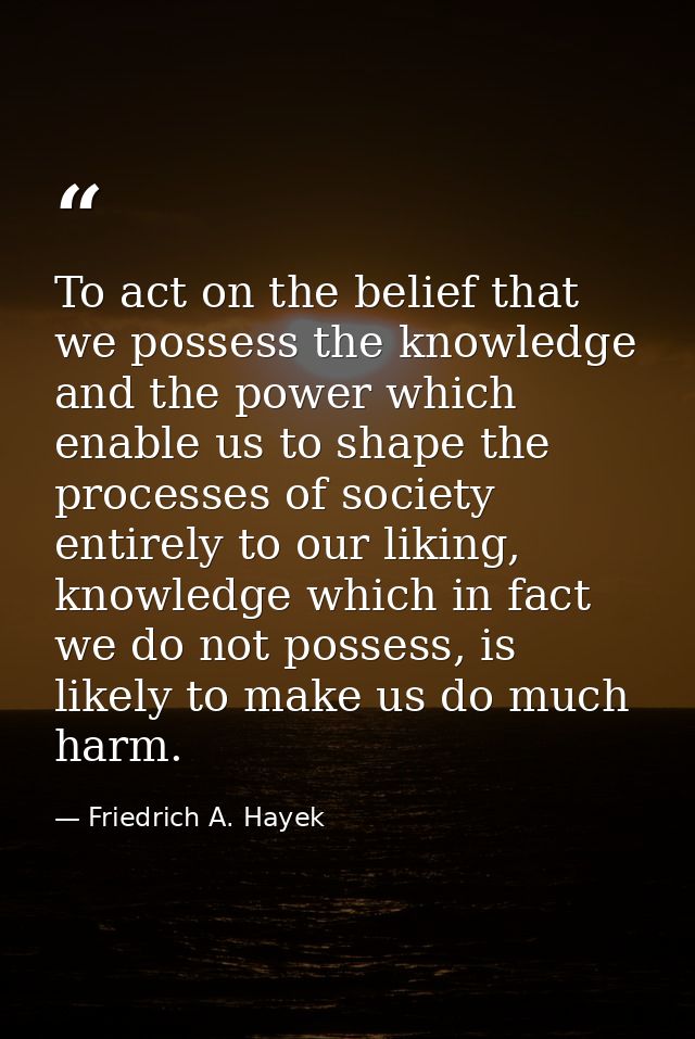To act on the belief that we possess the knowledge and the power which enable us to shape the processes of society entir — Friedrich A. Hayek