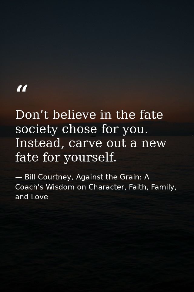 Don’t believe in the fate society chose for you. Instead, carve out a new fate for yourself. — Bill Courtney, Against the Grain: A Coach's Wisdom on Character, Faith, Family, and Love