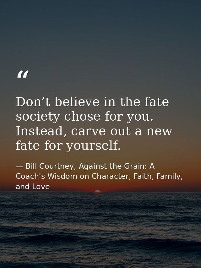 Don’t believe in the fate society chose for you. Instead, carve out a new fate for yourself. — Bill Courtney, Against the Grain: A Coach's Wisdom on Character, Faith, Family, and Love