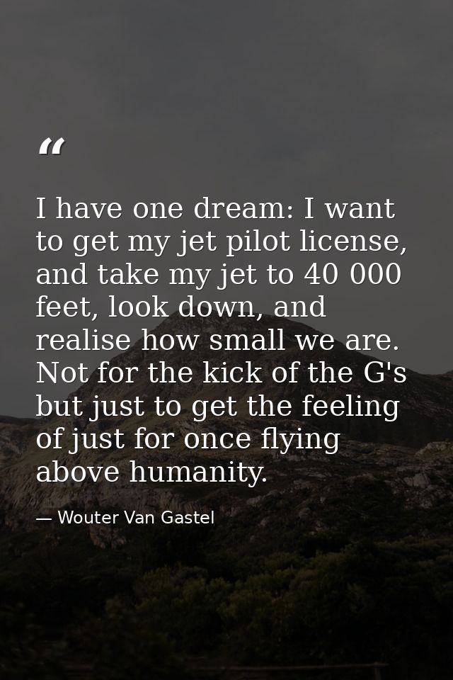 I have one dream: I want to get my jet pilot license, and take my jet to 40 000 feet, look down, and realise how small w — Wouter Van Gastel