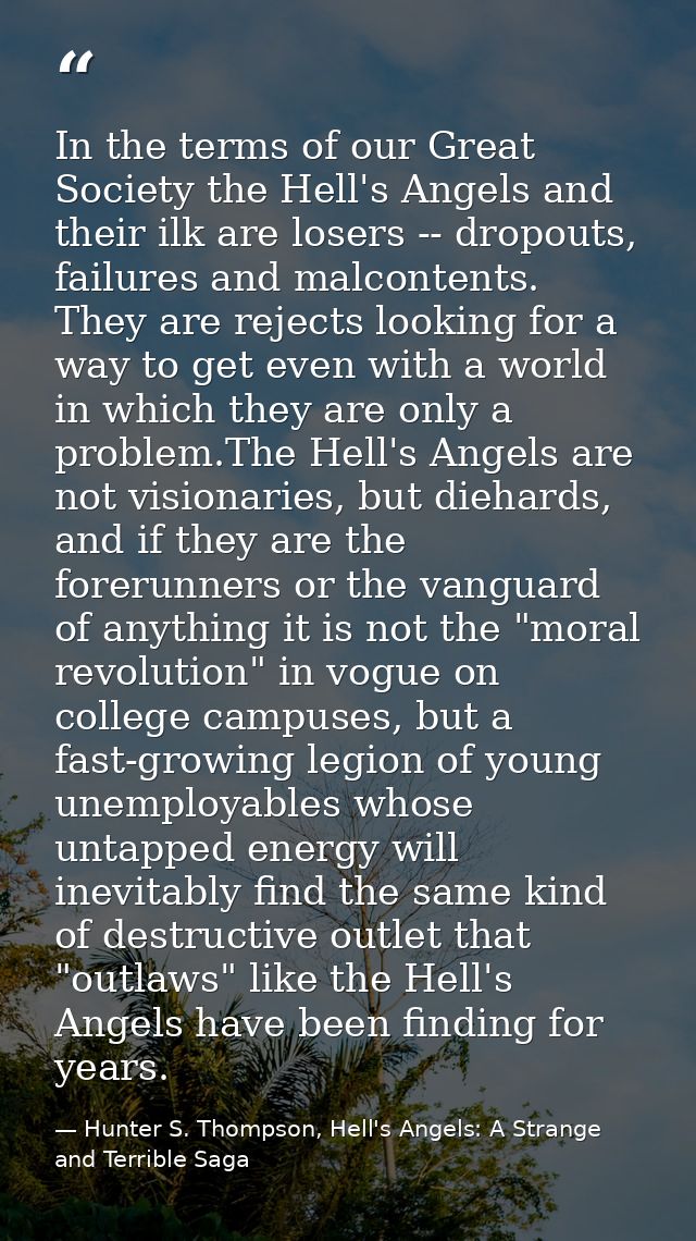 In the terms of our Great Society the Hell's Angels and their ilk are losers -- dropouts, failures and malcontents. They — Hunter S. Thompson, Hell's Angels: A Strange and Terrible Saga