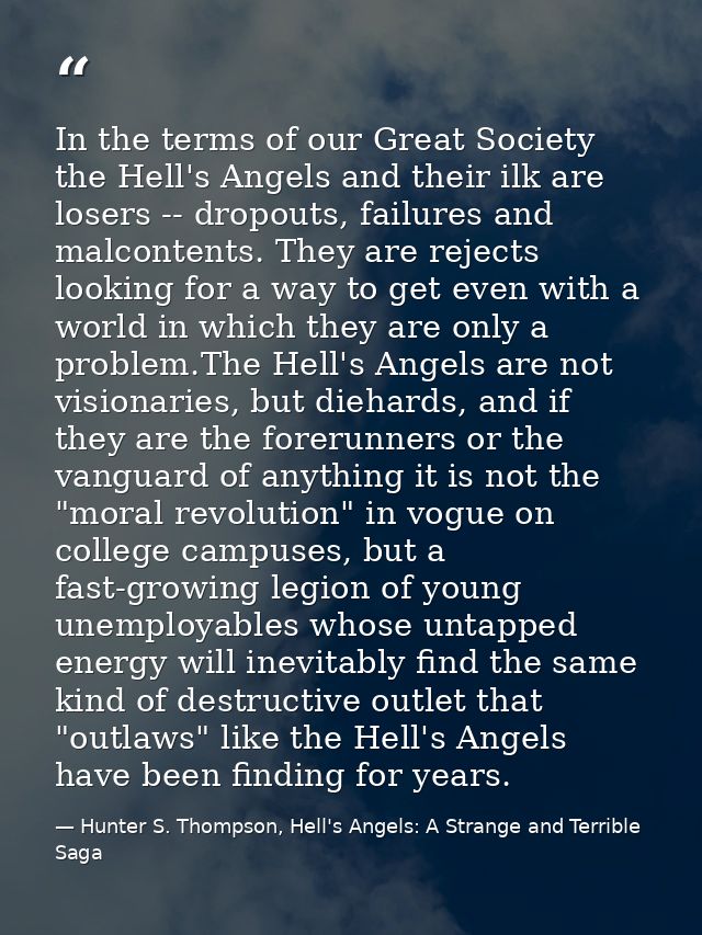 In the terms of our Great Society the Hell's Angels and their ilk are losers -- dropouts, failures and malcontents. They — Hunter S. Thompson, Hell's Angels: A Strange and Terrible Saga