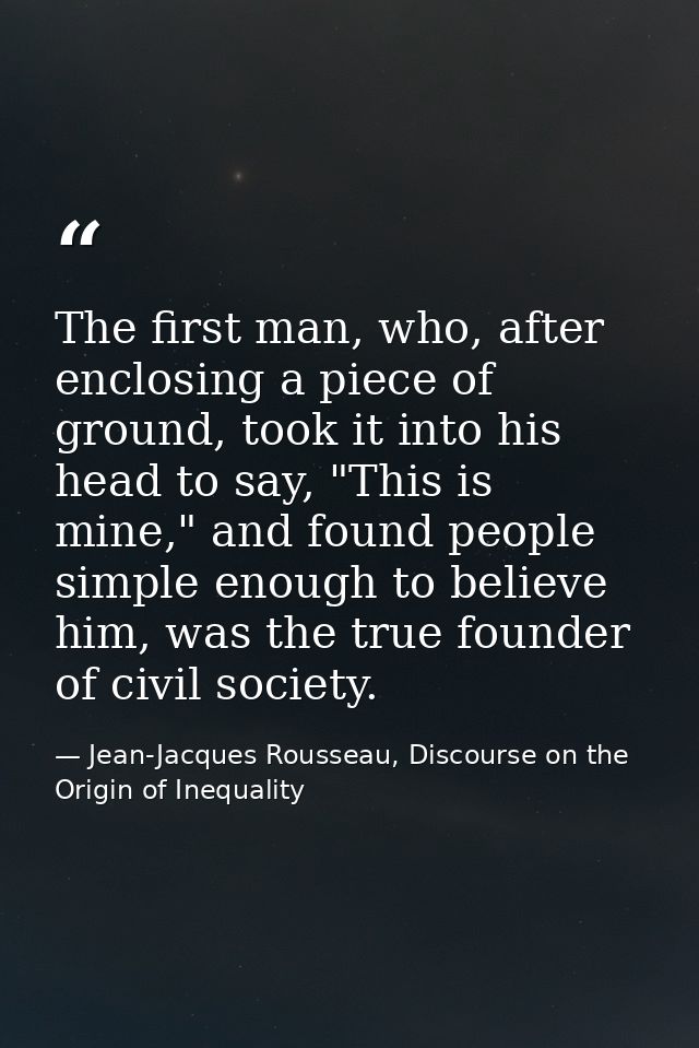 The first man, who, after enclosing a piece of ground, took it into his head to say, "This is mine," and found people si — Jean-Jacques Rousseau, Discourse on the Origin of Inequality