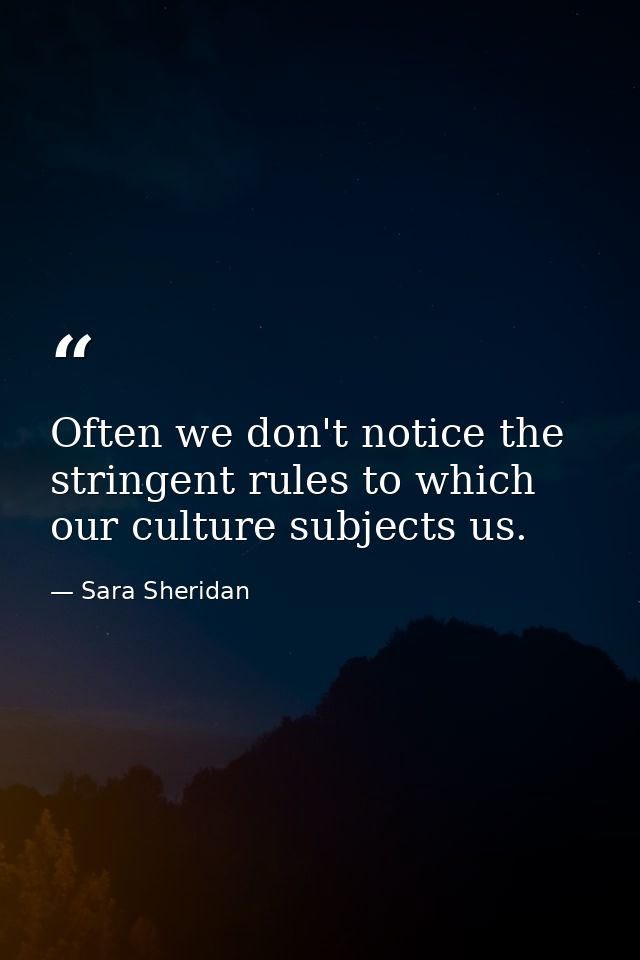 Often we don't notice the stringent rules to which our culture subjects us. — Sara Sheridan